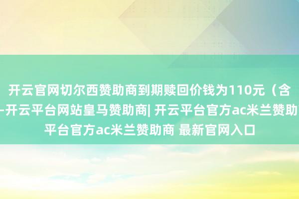 开云官网切尔西赞助商到期赎回价钱为110元(含临了一期利息)-开云平台网站皇马赞助商| 开云平台官方ac米兰赞助商 最新官网入口