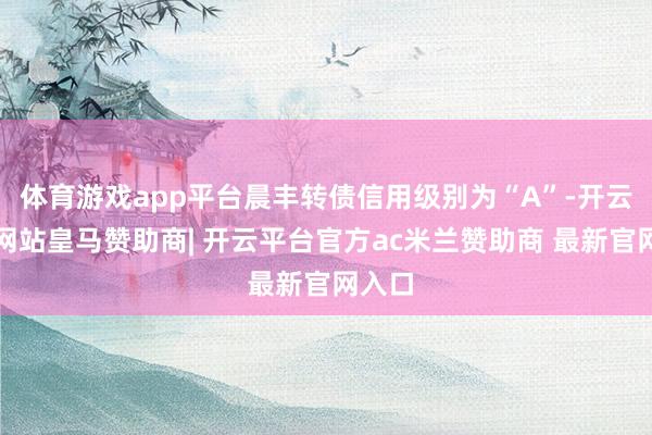 体育游戏app平台晨丰转债信用级别为“A”-开云平台网站皇马赞助商| 开云平台官方ac米兰赞助商 最新官网入口