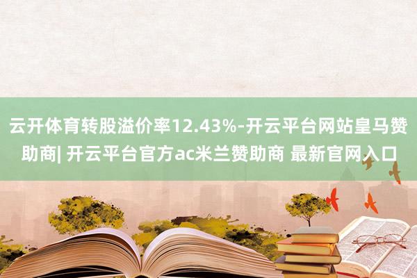 云开体育转股溢价率12.43%-开云平台网站皇马赞助商| 开云平台官方ac米兰赞助商 最新官网入口
