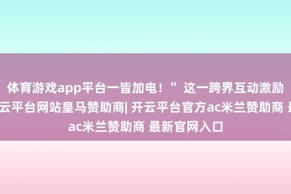 体育游戏app平台一皆加电!” 这一跨界互动激励网友热议-开云平台网站皇马赞助商| 开云平台官方ac米兰赞助商 最新官网入口