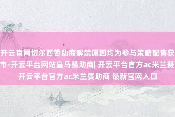 开云官网切尔西赞助商解禁原因均为参与策略配售获取股票捣毁限售上市-开云平台网站皇马赞助商| 开云平台官方ac米兰赞助商 最新官网入口
