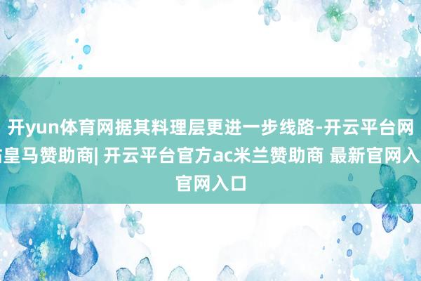 开yun体育网据其料理层更进一步线路-开云平台网站皇马赞助商| 开云平台官方ac米兰赞助商 最新官网入口