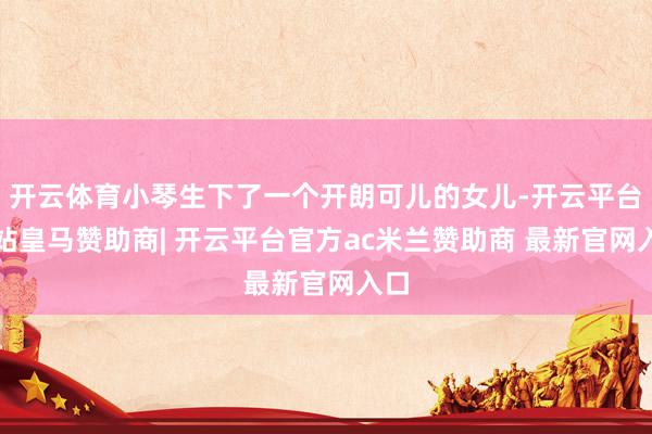 开云体育小琴生下了一个开朗可儿的女儿-开云平台网站皇马赞助商| 开云平台官方ac米兰赞助商 最新官网入口