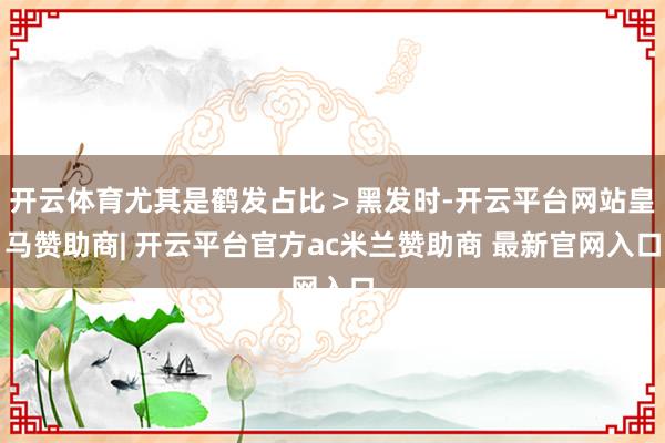开云体育尤其是鹤发占比＞黑发时-开云平台网站皇马赞助商| 开云平台官方ac米兰赞助商 最新官网入口