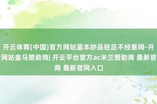 开云体育(中国)官方网站蓝本妙品驻足不经意间-开云平台网站皇马赞助商| 开云平台官方ac米兰赞助商 最新官网入口