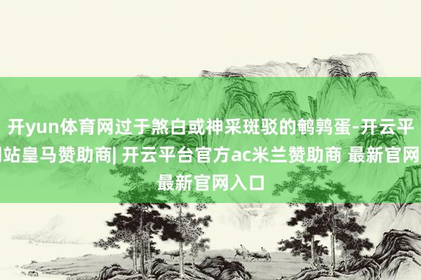 开yun体育网过于煞白或神采斑驳的鹌鹑蛋-开云平台网站皇马赞助商| 开云平台官方ac米兰赞助商 最新官网入口