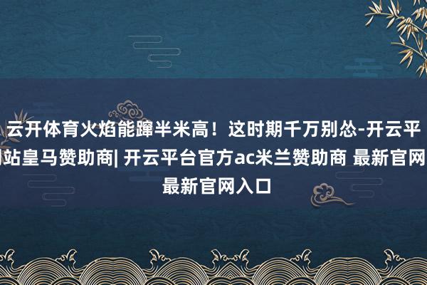 云开体育火焰能蹿半米高！这时期千万别怂-开云平台网站皇马赞助商| 开云平台官方ac米兰赞助商 最新官网入口