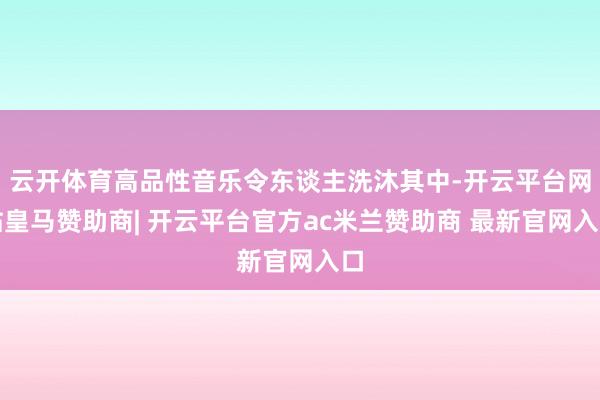 云开体育高品性音乐令东谈主洗沐其中-开云平台网站皇马赞助商| 开云平台官方ac米兰赞助商 最新官网入口