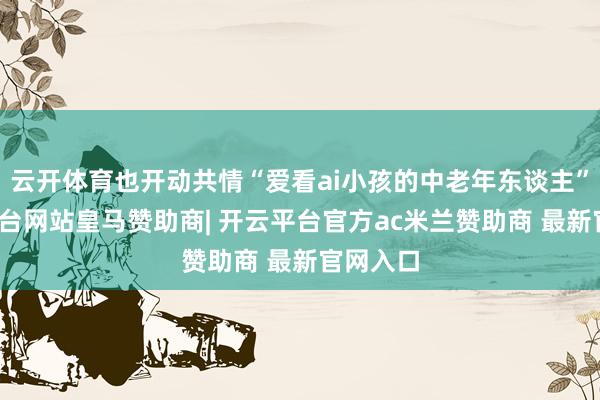云开体育也开动共情“爱看ai小孩的中老年东谈主”-开云平台网站皇马赞助商| 开云平台官方ac米兰赞助商 最新官网入口