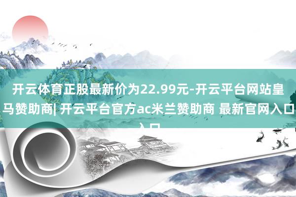 开云体育正股最新价为22.99元-开云平台网站皇马赞助商| 开云平台官方ac米兰赞助商 最新官网入口
