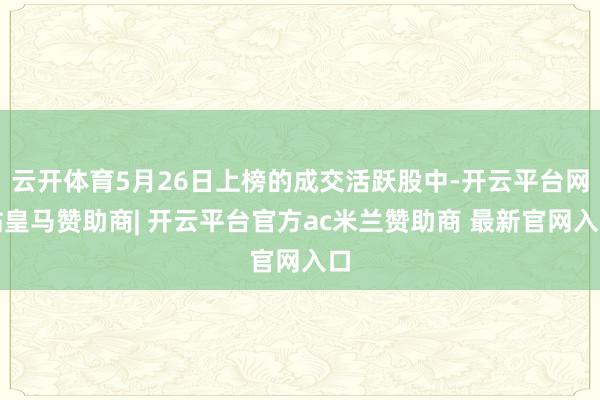 云开体育5月26日上榜的成交活跃股中-开云平台网站皇马赞助商| 开云平台官方ac米兰赞助商 最新官网入口