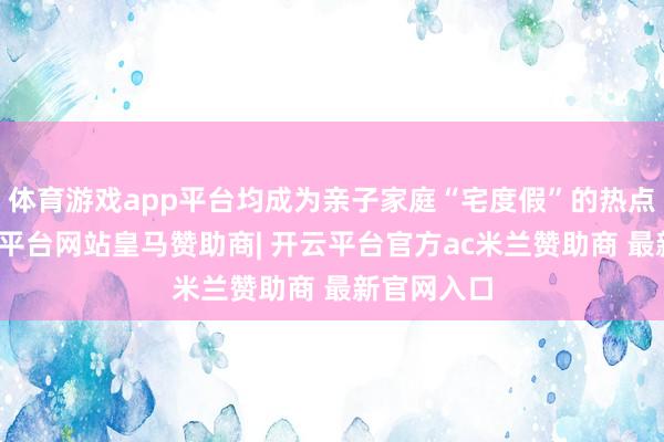 体育游戏app平台均成为亲子家庭“宅度假”的热点之选-开云平台网站皇马赞助商| 开云平台官方ac米兰赞助商 最新官网入口