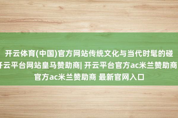 开云体育(中国)官方网站传统文化与当代时髦的碰撞从未罢手-开云平台网站皇马赞助商| 开云平台官方ac米兰赞助商 最新官网入口