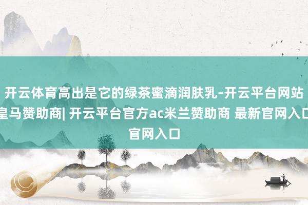 开云体育高出是它的绿茶蜜滴润肤乳-开云平台网站皇马赞助商| 开云平台官方ac米兰赞助商 最新官网入口