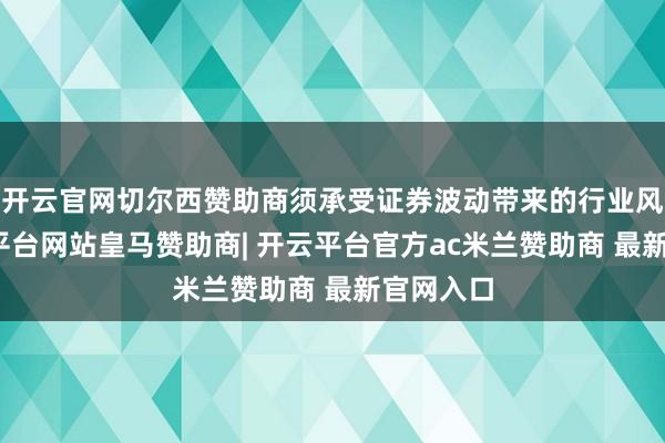 开云官网切尔西赞助商须承受证券波动带来的行业风险-开云平台网站皇马赞助商| 开云平台官方ac米兰赞助商 最新官网入口