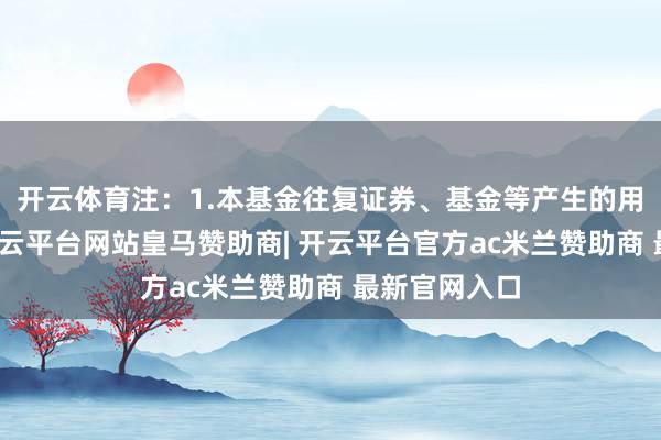开云体育注：1.本基金往复证券、基金等产生的用度和税负-开云平台网站皇马赞助商| 开云平台官方ac米兰赞助商 最新官网入口