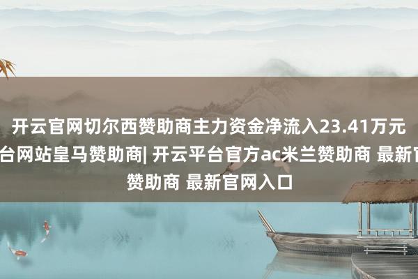 开云官网切尔西赞助商主力资金净流入23.41万元-开云平台网站皇马赞助商| 开云平台官方ac米兰赞助商 最新官网入口