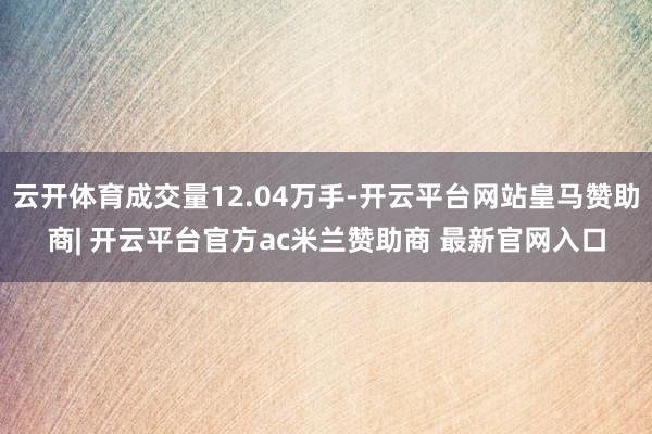 云开体育成交量12.04万手-开云平台网站皇马赞助商| 开云平台官方ac米兰赞助商 最新官网入口