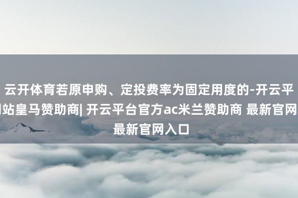 云开体育若原申购、定投费率为固定用度的-开云平台网站皇马赞助商| 开云平台官方ac米兰赞助商 最新官网入口