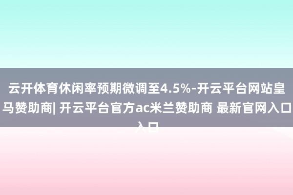 云开体育休闲率预期微调至4.5%-开云平台网站皇马赞助商| 开云平台官方ac米兰赞助商 最新官网入口