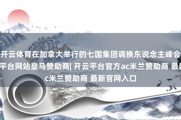 开云体育在加拿大举行的七国集团调换东说念主峰会工夫-开云平台网站皇马赞助商| 开云平台官方ac米兰赞助商 最新官网入口