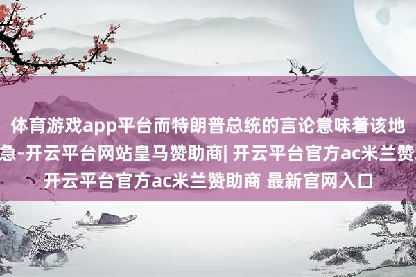 体育游戏app平台而特朗普总统的言论意味着该地区可能变得愈加危急-开云平台网站皇马赞助商| 开云平台官方ac米兰赞助商 最新官网入口