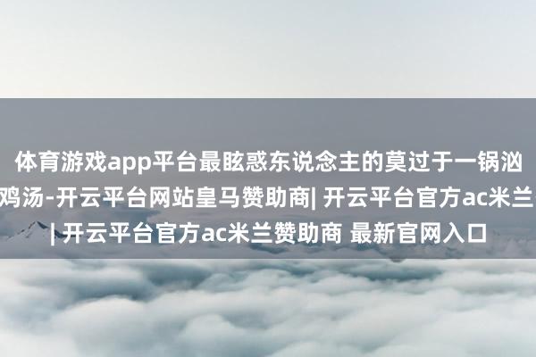 体育游戏app平台最眩惑东说念主的莫过于一锅汹涌澎拜、香气四溢的鸡汤-开云平台网站皇马赞助商| 开云平台官方ac米兰赞助商 最新官网入口