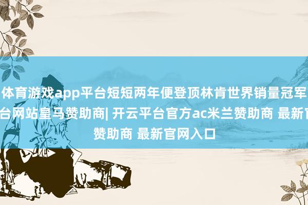 体育游戏app平台短短两年便登顶林肯世界销量冠军-开云平台网站皇马赞助商| 开云平台官方ac米兰赞助商 最新官网入口