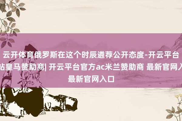 云开体育俄罗斯在这个时辰遴荐公开态度-开云平台网站皇马赞助商| 开云平台官方ac米兰赞助商 最新官网入口