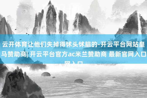 云开体育让他们失掉得怵头怵脑的-开云平台网站皇马赞助商| 开云平台官方ac米兰赞助商 最新官网入口