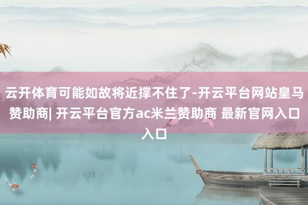 云开体育可能如故将近撑不住了-开云平台网站皇马赞助商| 开云平台官方ac米兰赞助商 最新官网入口