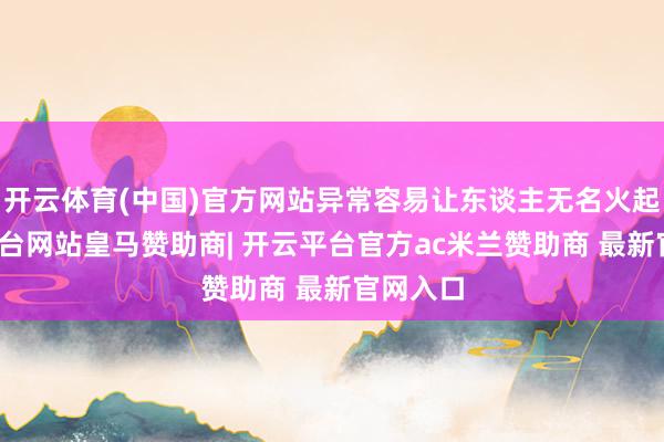 开云体育(中国)官方网站异常容易让东谈主无名火起-开云平台网站皇马赞助商| 开云平台官方ac米兰赞助商 最新官网入口