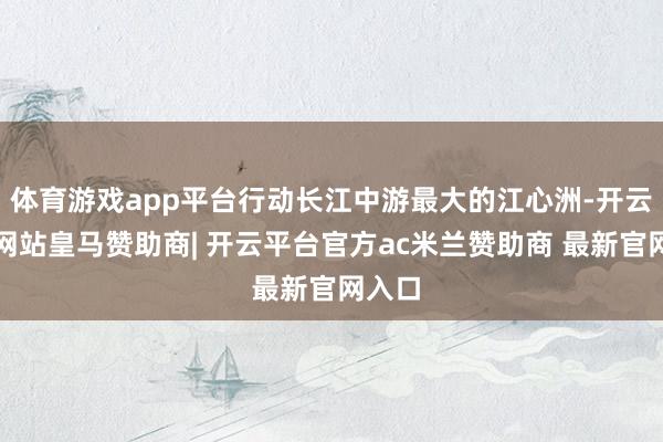 体育游戏app平台行动长江中游最大的江心洲-开云平台网站皇马赞助商| 开云平台官方ac米兰赞助商 最新官网入口