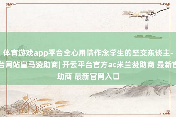 体育游戏app平台全心用情作念学生的至交东谈主-开云平台网站皇马赞助商| 开云平台官方ac米兰赞助商 最新官网入口
