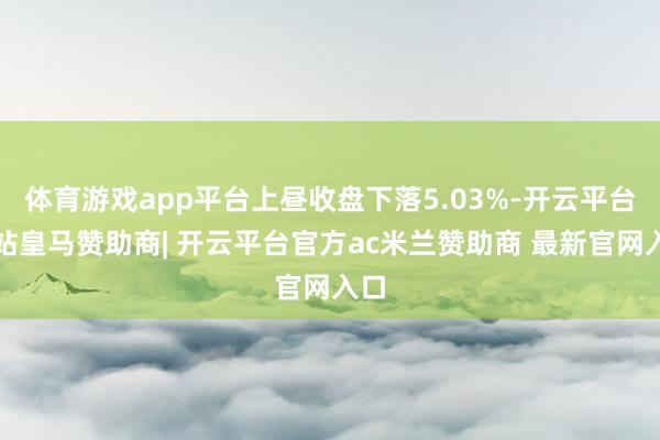 体育游戏app平台上昼收盘下落5.03%-开云平台网站皇马赞助商| 开云平台官方ac米兰赞助商 最新官网入口