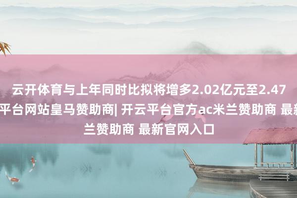 云开体育与上年同时比拟将增多2.02亿元至2.47亿元-开云平台网站皇马赞助商| 开云平台官方ac米兰赞助商 最新官网入口