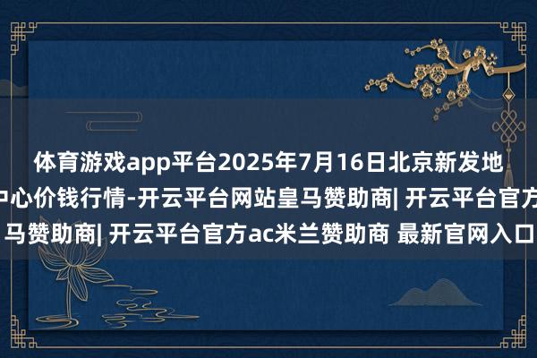 体育游戏app平台2025年7月16日北京新发地农副产物批发市集信息中心价钱行情-开云平台网站皇马赞助商| 开云平台官方ac米兰赞助商 最新官网入口