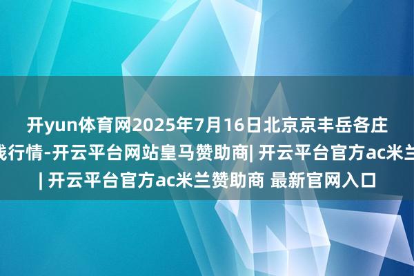 开yun体育网2025年7月16日北京京丰岳各庄农副居品批发市集价钱行情-开云平台网站皇马赞助商| 开云平台官方ac米兰赞助商 最新官网入口