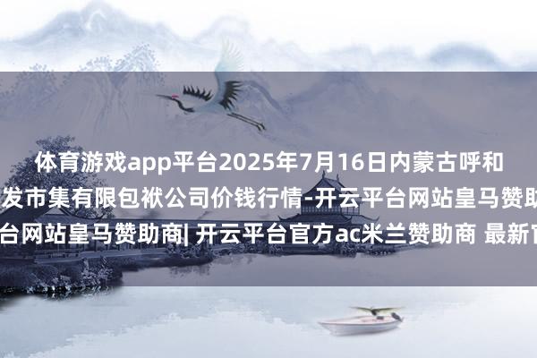 体育游戏app平台2025年7月16日内蒙古呼和浩特市东瓦窑农副家具批发市集有限包袱公司价钱行情-开云平台网站皇马赞助商| 开云平台官方ac米兰赞助商 最新官网入口