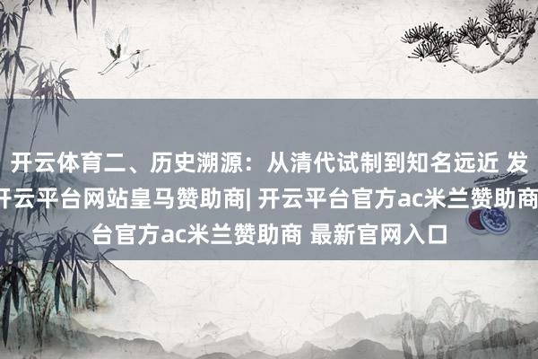 开云体育二、历史溯源:从清代试制到知名远近 发源神话 清代-开云平台网站皇马赞助商| 开云平台官方ac米兰赞助商 最新官网入口