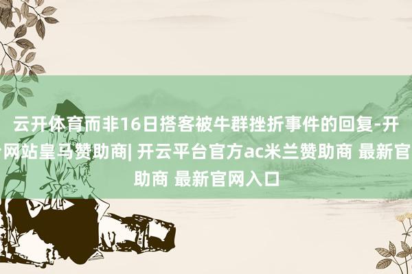 云开体育而非16日搭客被牛群挫折事件的回复-开云平台网站皇马赞助商| 开云平台官方ac米兰赞助商 最新官网入口
