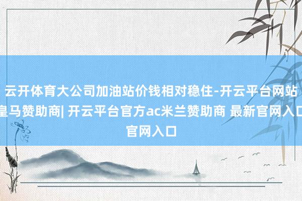 云开体育大公司加油站价钱相对稳住-开云平台网站皇马赞助商| 开云平台官方ac米兰赞助商 最新官网入口