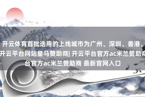 开云体育首批选用的上线城市为广州、深圳、香港、温岭以及杭州-开云平台网站皇马赞助商| 开云平台官方ac米兰赞助商 最新官网入口