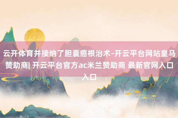 云开体育并接纳了胆囊癌根治术-开云平台网站皇马赞助商| 开云平台官方ac米兰赞助商 最新官网入口