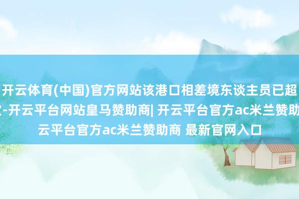 开云体育(中国)官方网站该港口相差境东谈主员已超1000万东谈主次-开云平台网站皇马赞助商| 开云平台官方ac米兰赞助商 最新官网入口