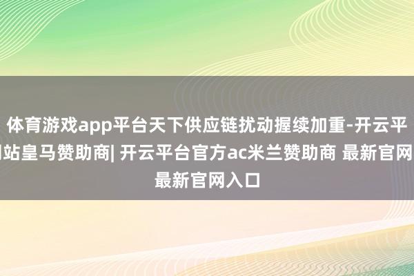 体育游戏app平台天下供应链扰动握续加重-开云平台网站皇马赞助商| 开云平台官方ac米兰赞助商 最新官网入口
