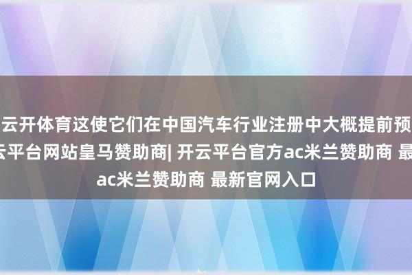 云开体育这使它们在中国汽车行业注册中大概提前预订销售-开云平台网站皇马赞助商| 开云平台官方ac米兰赞助商 最新官网入口
