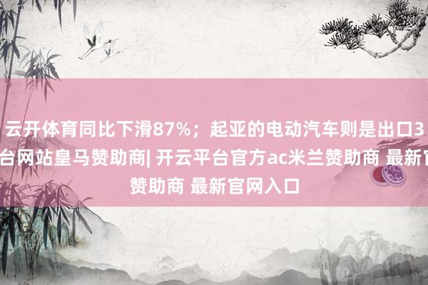云开体育同比下滑87%；起亚的电动汽车则是出口3-开云平台网站皇马赞助商| 开云平台官方ac米兰赞助商 最新官网入口