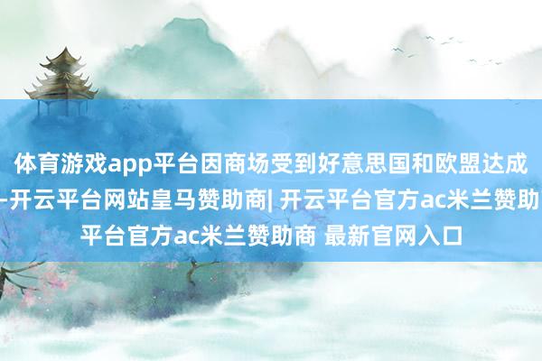 体育游戏app平台因商场受到好意思国和欧盟达成交易契约的提振-开云平台网站皇马赞助商| 开云平台官方ac米兰赞助商 最新官网入口