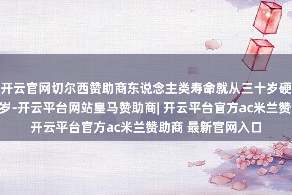 开云官网切尔西赞助商东说念主类寿命就从三十岁硬生生拉到了五六十岁-开云平台网站皇马赞助商| 开云平台官方ac米兰赞助商 最新官网入口